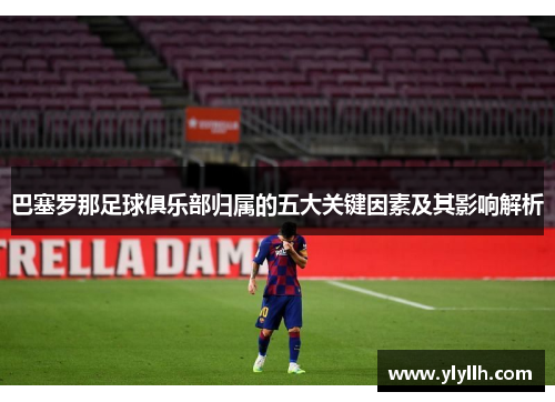巴塞罗那足球俱乐部归属的五大关键因素及其影响解析